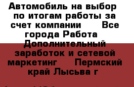 Автомобиль на выбор -по итогам работы за счет компании!!! - Все города Работа » Дополнительный заработок и сетевой маркетинг   . Пермский край,Лысьва г.